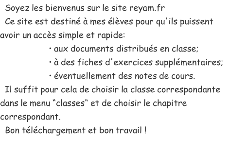   Soyez les bienvenus sur le site reyam.fr   Ce site est destiné à mes élèves pour qu'ils puissent avoir un accès simple et rapide:                     • aux documents distribués en classe;                     • à des fiches d'exercices supplémentaires;                     • éventuellement des notes de cours.   Il suffit pour cela de choisir la classe correspondante dans le menu “classes“ et de choisir le chapitre correspondant.   Bon téléchargement et bon travail !